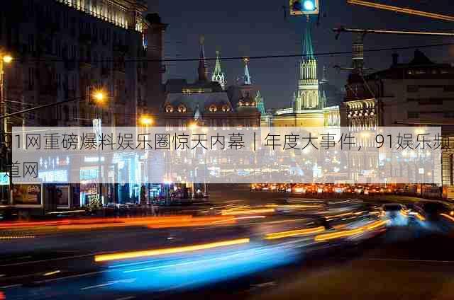91网重磅爆料娱乐圈惊天内幕|年度大事件,91娱乐频道网