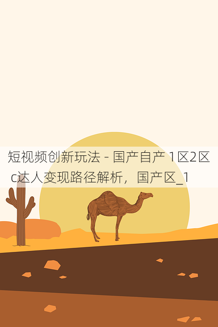 短视频创新玩法 - 国产自产 1区2区 c达人变现路径解析,国产区_1