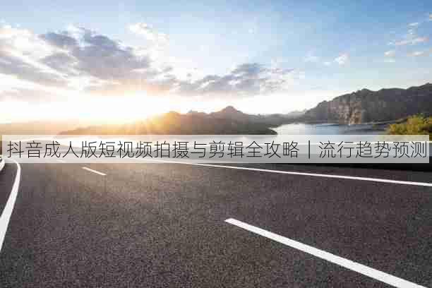 抖音成人版短视频拍摄与剪辑全攻略|流行趋势预测