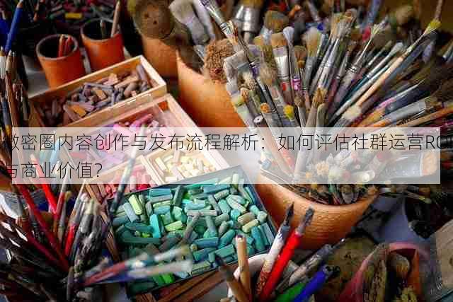 微密圈内容创作与发布流程解析:如何评估社群运营ROI与商业价值?