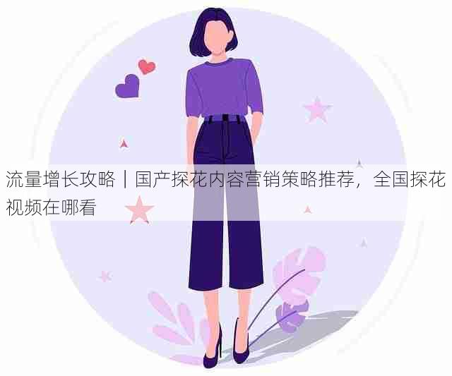 流量增长攻略｜国产探花内容营销策略推荐，全国探花视频在哪看