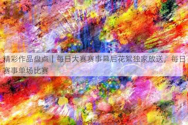 精彩作品盘点|每日大赛赛事幕后花絮独家放送,每日赛事单场比赛