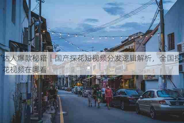 达人爆款秘籍｜国产探花短视频分发逻辑解析，全国探花视频在哪看