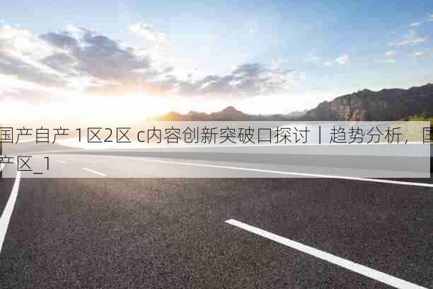 国产自产 1区2区 c内容创新突破口探讨｜趋势分析，国产区_1