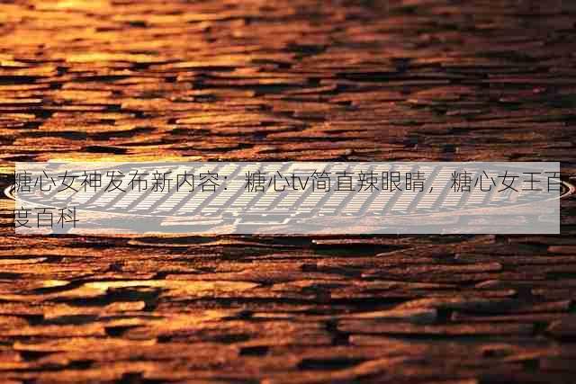 糖心女神发布新内容:糖心tv简直辣眼睛,糖心女王百度百科