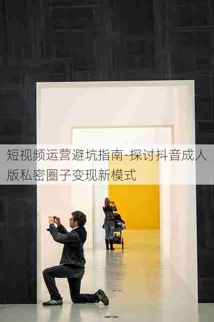 短视频运营避坑指南-探讨抖音成人版私密圈子变现新模式