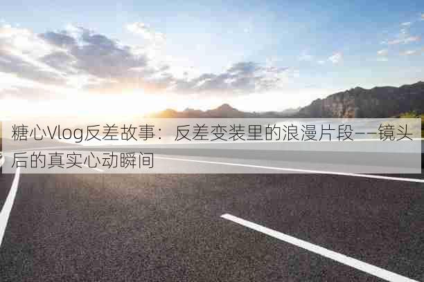 糖心Vlog反差故事：反差变装里的浪漫片段——镜头后的真实心动瞬间